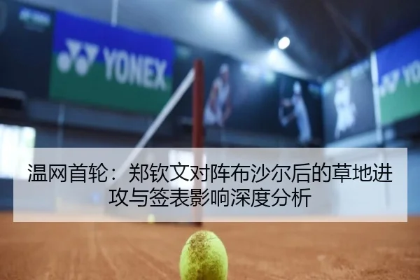 温网首轮：郑钦文对阵布沙尔后的草地进攻与签表影响深度分析